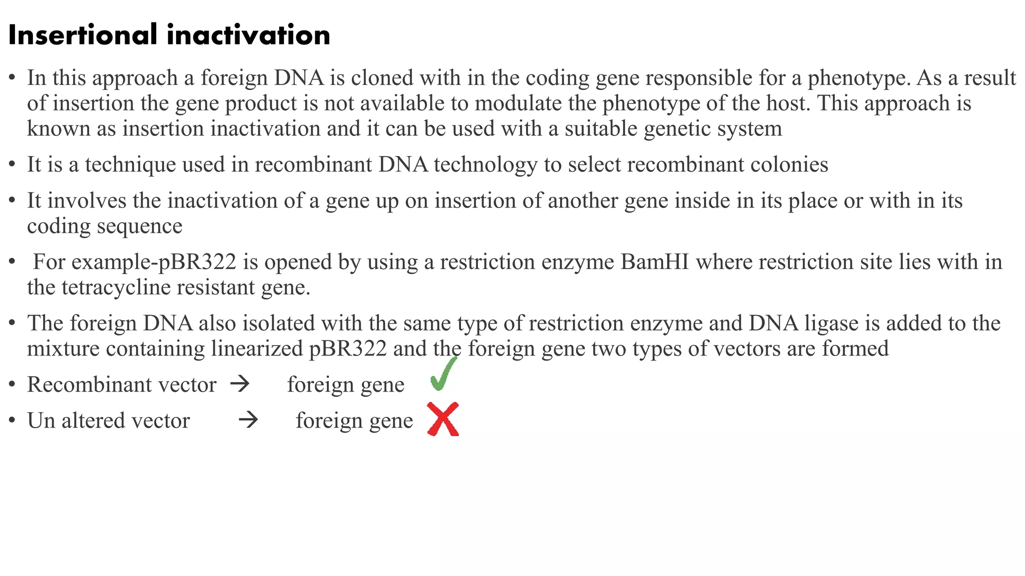Insertional inactivation
• In this approach a foreign DNA is cloned with in the coding gene responsible for a phenotype. As a result
of insertion the gene product is not available to modulate the phenotype of the host. This approach is
known as insertion inactivation and it can be used with a suitable genetic system
• It is a technique used in recombinant DNA technology to select recombinant colonies
• It involves the inactivation of a gene up on insertion of another gene inside in its place or with in its
coding sequence
• For example-pBR322 is opened by using a restriction enzyme BamHI where restriction site lies with in
the tetracycline resistant gene.
• The foreign DNA also isolated with the same type of restriction enzyme and DNA ligase is added to the
mixture containing linearized pBR322 and the foreign gene two types of vectors are formed
• Recombinant vector  foreign gene
• Un altered vector  foreign gene
 