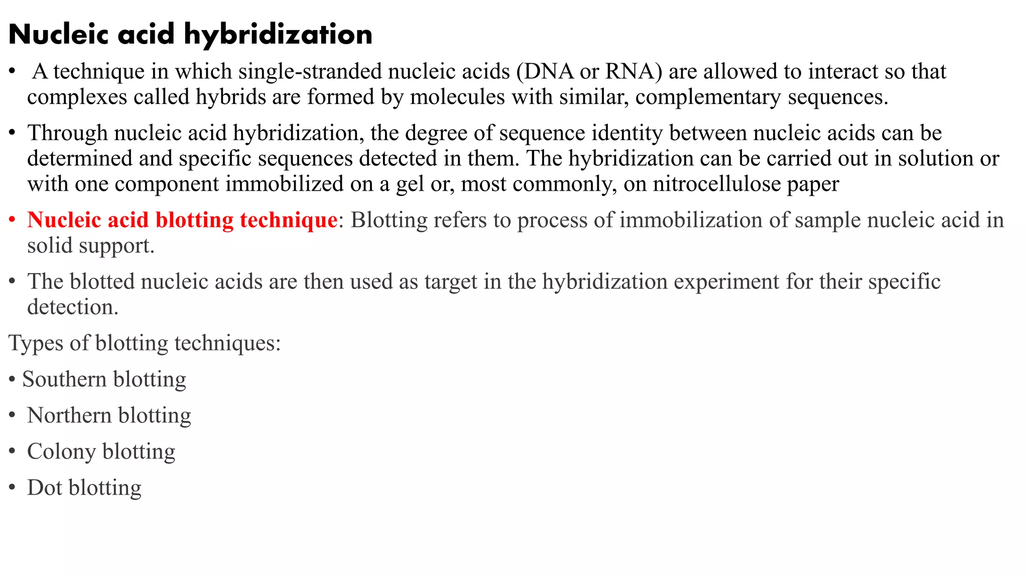 Nucleic acid hybridization
• A technique in which single-stranded nucleic acids (DNA or RNA) are allowed to interact so that
complexes called hybrids are formed by molecules with similar, complementary sequences.
• Through nucleic acid hybridization, the degree of sequence identity between nucleic acids can be
determined and specific sequences detected in them. The hybridization can be carried out in solution or
with one component immobilized on a gel or, most commonly, on nitrocellulose paper
• Nucleic acid blotting technique: Blotting refers to process of immobilization of sample nucleic acid in
solid support.
• The blotted nucleic acids are then used as target in the hybridization experiment for their specific
detection.
Types of blotting techniques:
• Southern blotting
• Northern blotting
• Colony blotting
• Dot blotting
 
