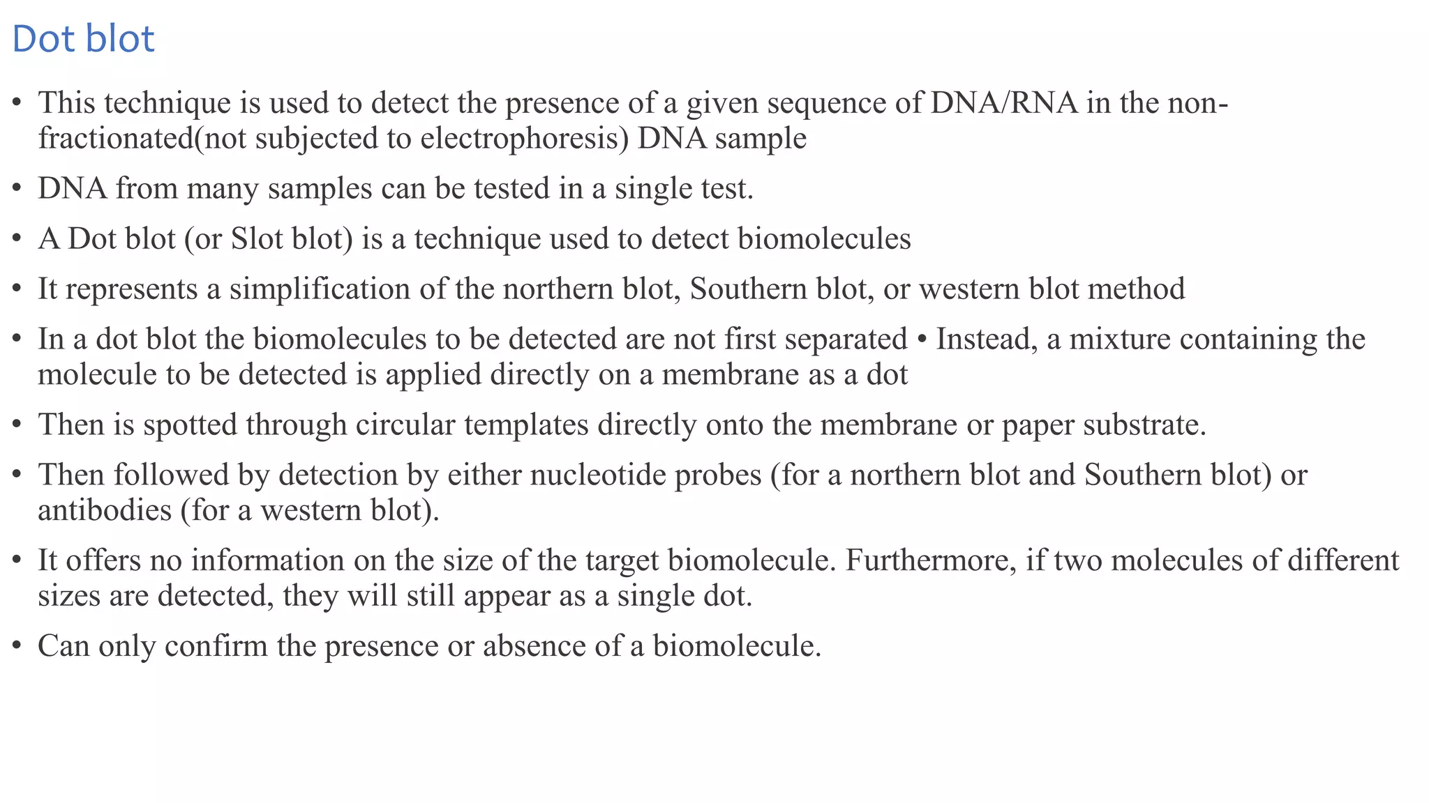 Dot blot
• This technique is used to detect the presence of a given sequence of DNA/RNA in the non-
fractionated(not subjected to electrophoresis) DNA sample
• DNA from many samples can be tested in a single test.
• A Dot blot (or Slot blot) is a technique used to detect biomolecules
• It represents a simplification of the northern blot, Southern blot, or western blot method
• In a dot blot the biomolecules to be detected are not first separated • Instead, a mixture containing the
molecule to be detected is applied directly on a membrane as a dot
• Then is spotted through circular templates directly onto the membrane or paper substrate.
• Then followed by detection by either nucleotide probes (for a northern blot and Southern blot) or
antibodies (for a western blot).
• It offers no information on the size of the target biomolecule. Furthermore, if two molecules of different
sizes are detected, they will still appear as a single dot.
• Can only confirm the presence or absence of a biomolecule.
 