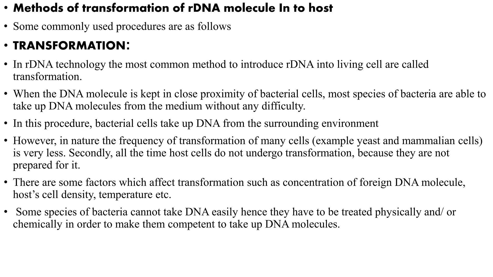 • Methods of transformation of rDNA molecule In to host
• Some commonly used procedures are as follows
• TRANSFORMATION:
• In rDNA technology the most common method to introduce rDNA into living cell are called
transformation.
• When the DNA molecule is kept in close proximity of bacterial cells, most species of bacteria are able to
take up DNA molecules from the medium without any difficulty.
• In this procedure, bacterial cells take up DNA from the surrounding environment
• However, in nature the frequency of transformation of many cells (example yeast and mammalian cells)
is very less. Secondly, all the time host cells do not undergo transformation, because they are not
prepared for it.
• There are some factors which affect transformation such as concentration of foreign DNA molecule,
host’s cell density, temperature etc.
• Some species of bacteria cannot take DNA easily hence they have to be treated physically and/ or
chemically in order to make them competent to take up DNA molecules.
 