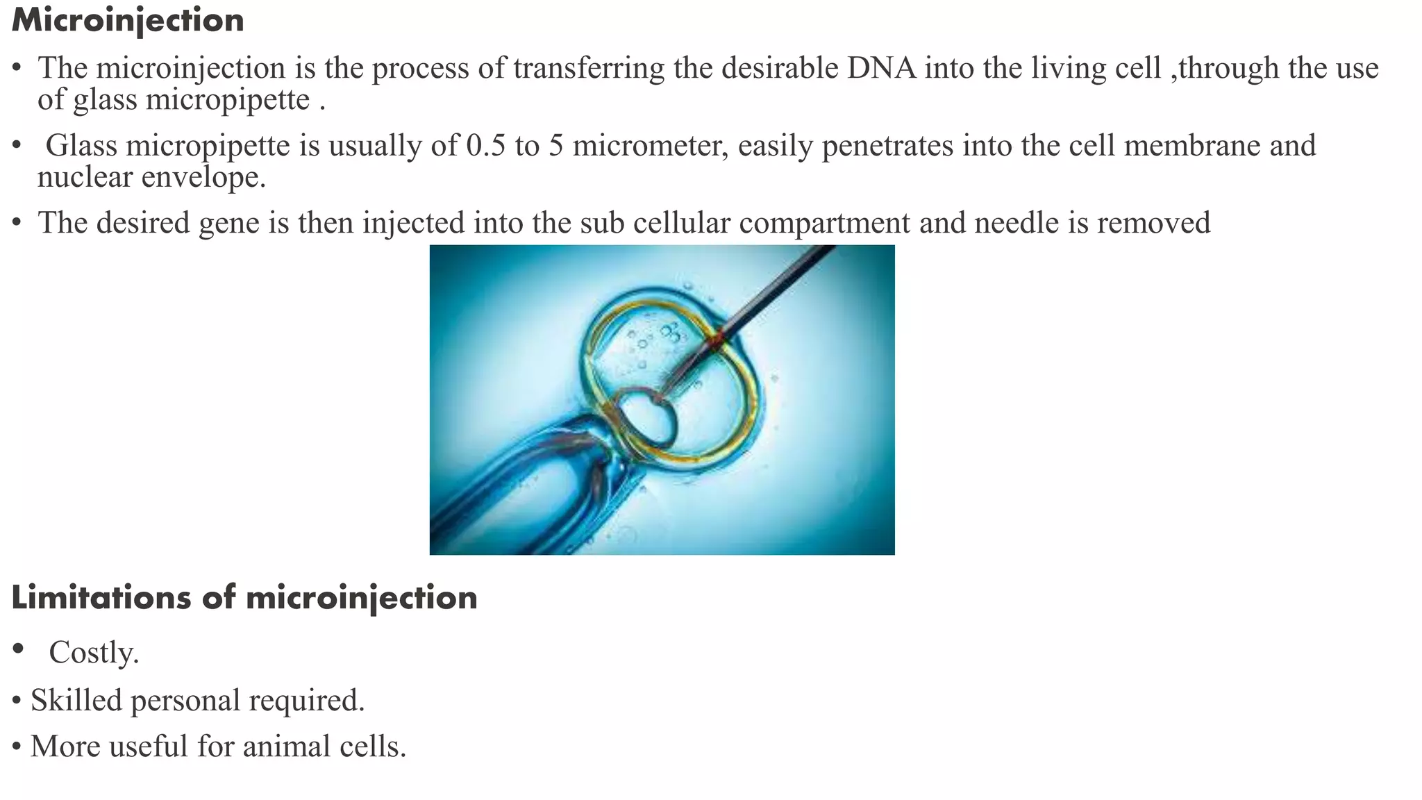 Microinjection
• The microinjection is the process of transferring the desirable DNA into the living cell ,through the use
of glass micropipette .
• Glass micropipette is usually of 0.5 to 5 micrometer, easily penetrates into the cell membrane and
nuclear envelope.
• The desired gene is then injected into the sub cellular compartment and needle is removed
Limitations of microinjection
• Costly.
• Skilled personal required.
• More useful for animal cells.
 