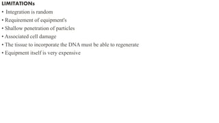 LIMITATIONs
• Integration is random
• Requirement of equipment's
• Shallow penetration of particles
• Associated cell damage
• The tissue to incorporate the DNA must be able to regenerate
• Equipment itself is very expensive
 