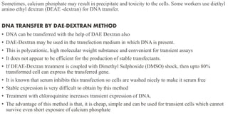 Sometimes, calcium phosphate may result in precipitate and toxicity to the cells. Some workers use diethyl
amino ethyl dextran (DEAE -dextran) for DNA transfer.
DNA TRANSFER BY DAE-DEXTRAN METHOD
• DNA can be transferred with the help of DAE Dextran also
• DAE-Dextran may be used in the transfection medium in which DNA is present.
• This is polycationic, high molecular weight substance and convenient for transient assays
• It does not appear to be efficient for the production of stable transfectants.
• If DEAE-Dextran treatment is coupled with Dimethyl Sulphoxide (DMSO) shock, then upto 80%
transformed cell can express the transferred gene.
• It is known that serum inhibits this transfection so cells are washed nicely to make it serum free
• Stable expression is very difficult to obtain by this method
• Treatment with chloroquinine increases transient expression of DNA.
• The advantage of this method is that, it is cheap, simple and can be used for transient cells which cannot
survive even short exposure of calcium phosphate
 