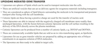 LIPOSOME MEDIATED GENE TRANSFER
• Liposomes are spheres of lipids which can be used to transport molecules into the cells.
• These are artificial vesicles that can act as delivery agents for exogenous materials including transgenes.
• They are considered as sphere of lipid bilayers surrounding the molecule to be transported and promote
transport after fusing with the cell membrane.
• Cationic lipids are those having a positive charge are used for the transfer of nucleic acid.
• These liposomes are able to interact with the negatively charged cell membrane more readily than
uncharged liposomes, with the fusion between cationic liposome and the cell surface resulting in the
delivery of the DNA directly across the plasma membrane.
• Cationic liposomes can be produced from a number of cationic lipids, e.g. DOTAP and DOTMA.
• These are commercially available lipids that are sold as an in vitro-transfecting agent, as lipofectin.
• Liposomes for use as gene transfer vehicles are prepared by adding an appropriate mix of bilayer
constituents to an aqueous solution of DNA molecules.
• The liposomes are then ready to be added to target cells.
 