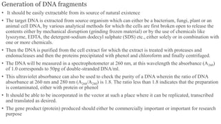 Generation of DNA fragments
• It should be easily extractable from its source of natural existence
• The target DNA is extracted from source organism which can either be a bacterium, fungi, plant or an
animal cell DNA, by various analytical methods for which the cells are first broken open to release the
contents either by mechanical disruption (grinding frozen material) or by the use of chemicals like
lysozyme, EDTA, the detergent-sodium dodecyl sulphate (SDS) etc., either solely or in combination with
one or more chemicals.
• Then the DNA is purified from the cell extract for which the extract is treated with proteases and
endonucleases and then the proteins precipitated with phenol and chloroform and finally centrifuged.
• The DNA will be measured in a spectrophotometer at 260 nm, at this wavelength the absorbance (A260)
of 1.0 corresponds to 50pg of double-stranded DNA/ml.
• This ultraviolet absorbance can also be used to check the purity of a DNA wherein the ratio of DNA
absorbance at 260 nm and 280 nm (A260/A280) is 1.8. The ratio less than 1.8 indicates that the preparation
is contaminated, either with protein or phenol
• It should be able to be incorporated in the vector at such a place where it can be replicated, transcribed
and translated as desired.
• The gene product (protein) produced should either be commercially important or important for research
purpose
 