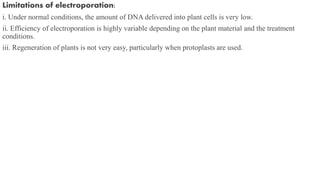 Limitations of electroporation:
i. Under normal conditions, the amount of DNA delivered into plant cells is very low.
ii. Efficiency of electroporation is highly variable depending on the plant material and the treatment
conditions.
iii. Regeneration of plants is not very easy, particularly when protoplasts are used.
 