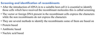 Screening and identification of recombinants
• After the introduction of rDNA in to a suitable host cell it is essential to identify
those cells which have received the recombinant molecules this is called screening
• The vector or foreign DNA present in the recombinant cells express the characters
while the non recombinants do not express the characters
• They are several methods to identify the recombinants some of them are based on
• Protein based
• Antibiotic based
• Nucleic acid based
 