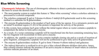 Blue-White Screening
Chromogenic Substrate- The use of chromogenic substrate to detect a particular enzymatic activity is
the basis to screen the desired clone.
• The most popular system to exploit this feature is "Blue white screening" where a colorless substrate is
processed to a colored compound.
• The colorless compound X-gal or 5-bromo-4-chloro-3 indolyl-β-D-galactoside used in this screening
method is a substrate for B galactosidase.
• The enzyme B-galactosidase is the product of lacZ gene of the lac operon. It is a tetrameric protein and
an initial N-terminal region (11-41) of the protein is important for activity of the protein.
• In this system, host contains lacZ gene without the initial region where as vector contains a-peptide to
complement the defect to form active enzyme.
• As a result, if a vector containing α peptide will be transformed into the host containing remaining lacz,
the two fragment will reconstitute to form active enzyme.
• In addition, the peptide α region in vector contains multiple cloning site and as a result of insertion of
gene fragment, consequently a-peptide will not be synthesized to give fully active B-galactosidase.
• The enzyme ß-galactosidase oxidizes X-gal to form 5-bromo-4-chloro-indoxyl and galactose.
• The indoxyl derivative is oxidized in air to give a blue colored dibromo-dichloro derivative. hence,
blue colored colonies indicate the presence of an active enzyme or absence of insert where as colorless
colonies indicate presence of an insert.
 