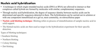 Nucleic acid hybridization
• A technique in which single-stranded nucleic acids (DNA or RNA) are allowed to interact so that
complexes called hybrids are formed by molecules with similar, complementary sequences.
• Through nucleic acid hybridization, the degree of sequence identity between nucleic acids can be
determined and specific sequences detected in them. The hybridization can be carried out in solution or
with one component immobilized on a gel or, most commonly, on nitrocellulose paper
• Nucleic acid blotting technique: Blotting refers to process of immobilization of sample nucleic acid in
solid support.
• The blotted nucleic acids are then used as target in the hybridization experiment for their specific
detection.
Types of blotting techniques:
• Southern blotting
• Northern blotting
• Colony blotting
• Dot blotting
 