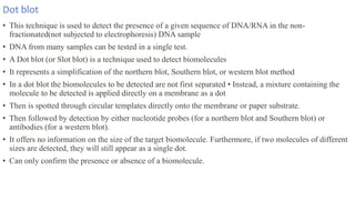 Dot blot
• This technique is used to detect the presence of a given sequence of DNA/RNA in the non-
fractionated(not subjected to electrophoresis) DNA sample
• DNA from many samples can be tested in a single test.
• A Dot blot (or Slot blot) is a technique used to detect biomolecules
• It represents a simplification of the northern blot, Southern blot, or western blot method
• In a dot blot the biomolecules to be detected are not first separated • Instead, a mixture containing the
molecule to be detected is applied directly on a membrane as a dot
• Then is spotted through circular templates directly onto the membrane or paper substrate.
• Then followed by detection by either nucleotide probes (for a northern blot and Southern blot) or
antibodies (for a western blot).
• It offers no information on the size of the target biomolecule. Furthermore, if two molecules of different
sizes are detected, they will still appear as a single dot.
• Can only confirm the presence or absence of a biomolecule.
 