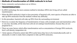 • Methods of transformation of rDNA molecule In to host
• Some commonly used procedures are as follows
• TRANSFORMATION:
• In rDNA technology the most common method to introduce rDNA into living cell are called
transformation.
• When the DNA molecule is kept in close proximity of bacterial cells, most species of bacteria are able to
take up DNA molecules from the medium without any difficulty.
• In this procedure, bacterial cells take up DNA from the surrounding environment
• However, in nature the frequency of transformation of many cells (example yeast and mammalian cells)
is very less. Secondly, all the time host cells do not undergo transformation, because they are not
prepared for it.
• There are some factors which affect transformation such as concentration of foreign DNA molecule,
host’s cell density, temperature etc.
• Some species of bacteria cannot take DNA easily hence they have to be treated physically and/ or
chemically in order to make them competent to take up DNA molecules.
 