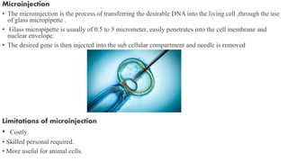 Microinjection
• The microinjection is the process of transferring the desirable DNA into the living cell ,through the use
of glass micropipette .
• Glass micropipette is usually of 0.5 to 5 micrometer, easily penetrates into the cell membrane and
nuclear envelope.
• The desired gene is then injected into the sub cellular compartment and needle is removed
Limitations of microinjection
• Costly.
• Skilled personal required.
• More useful for animal cells.
 
