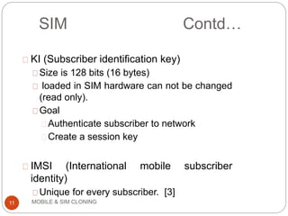 MOBILE & SIM CLONING
KI (Subscriber identification key)
Size is 128 bits (16 bytes)
loaded in SIM hardware can not be changed
(read only).
Goal
Authenticate subscriber to network
Create a session key
IMSI (International mobile subscriber
identity)
Unique for every subscriber. [3]
11
SIM Contd…
 