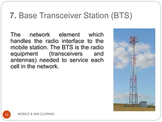 7. Base Transceiver Station (BTS)
MOBILE & SIM CLONING
The network element which
handles the radio interface to the
mobile station. The BTS is the radio
equipment (transceivers and
antennas) needed to service each
cell in the network.
12
 
