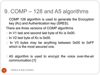 9. COMP – 128 and A5 algorithms
MOBILE & SIM CLONING
COMP 128 algorithm is used to generate the Encryption
key (Kc) and Authentication key (SRES).
There are three versions of COMP algorithms
In V1 last and second last byte of Kc is 0x00.
In V2 last byte of Kc is 0x00.
In V3 bytes may be anything between 0x00 to 0xFF
which is the most secured one.
A5 algorithm is used to encrypt the voice over-the-air
communication.[1]
15
 