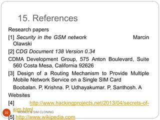 15. References
MOBILE & SIM CLONING
Research papers
[1] Security in the GSM network Marcin
Olawski
[2] CDG Document 138 Version 0.34
CDMA Development Group, 575 Anton Boulevard, Suite
560 Costa Mesa, California 92626
[3] Design of a Routing Mechanism to Provide Multiple
Mobile Network Service on a Single SIM Card
Boobalan. P, Krishna. P, Udhayakumar. P, Santhosh. A
Websites
[4] http://www.hackingprojects.net/2013/04/secrets-of-
sim.html
[5] http://www.wikipedia.com
22
 