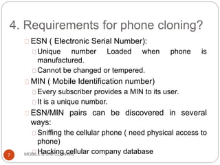 4. Requirements for phone cloning?
MOBILE & SIM CLONING
ESN ( Electronic Serial Number):
Unique number Loaded when phone is
manufactured.
Cannot be changed or tempered.
MIN ( Mobile Identification number)
Every subscriber provides a MIN to its user.
It is a unique number.
ESN/MIN pairs can be discovered in several
ways:
Sniffing the cellular phone ( need physical access to
phone)
Hacking cellular company database7
 