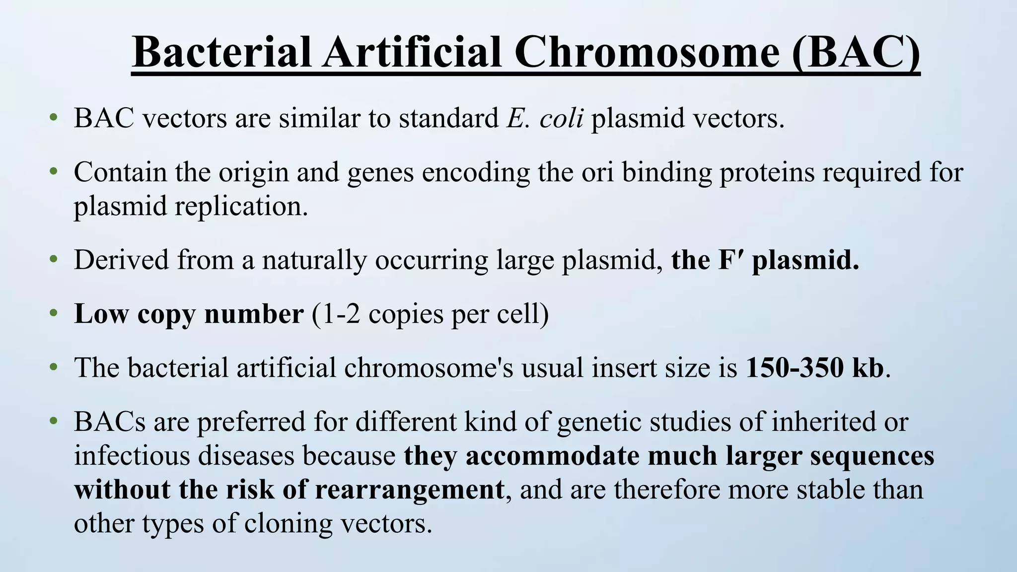 • BAC vectors are similar to standard E. coli plasmid vectors.
• Contain the origin and genes encoding the ori binding proteins required for
plasmid replication.
• Derived from a naturally occurring large plasmid, the Fʹ plasmid.
• Low copy number (1-2 copies per cell)
• The bacterial artificial chromosome's usual insert size is 150-350 kb.
• BACs are preferred for different kind of genetic studies of inherited or
infectious diseases because they accommodate much larger sequences
without the risk of rearrangement, and are therefore more stable than
other types of cloning vectors.
Bacterial Artificial Chromosome (BAC)
 