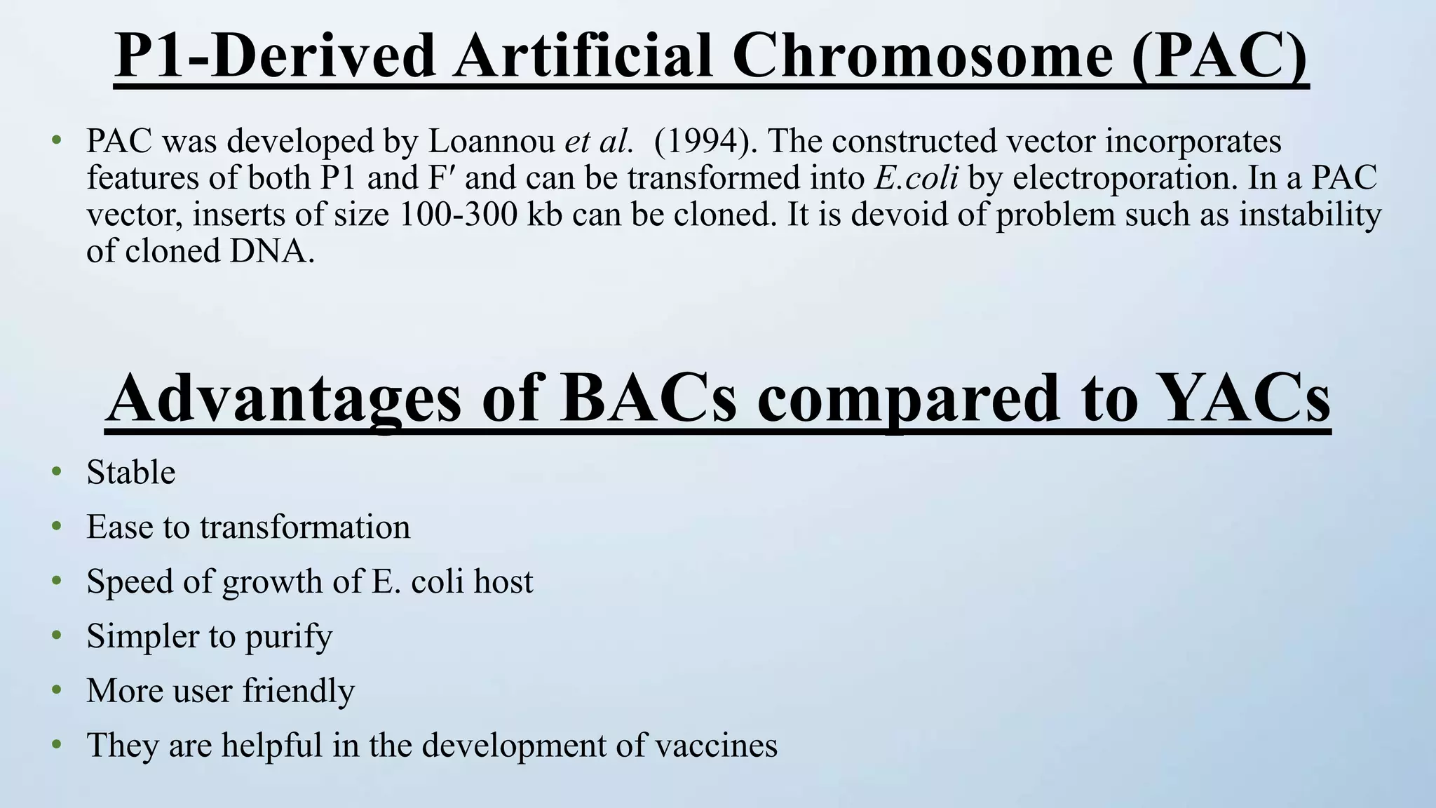 • PAC was developed by Loannou et al. (1994). The constructed vector incorporates
features of both P1 and Fʹ and can be transformed into E.coli by electroporation. In a PAC
vector, inserts of size 100-300 kb can be cloned. It is devoid of problem such as instability
of cloned DNA.
Advantages of BACs compared to YACs
• Stable
• Ease to transformation
• Speed of growth of E. coli host
• Simpler to purify
• More user friendly
• They are helpful in the development of vaccines
P1-Derived Artificial Chromosome (PAC)
 