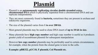 • Plasmid is an autonomously replicating circular double stranded extra-
chromosomal DNA which is physically separated from a chromosomal DNA and can
replicate independently.
• They are most commonly found in bacteria, sometimes they are present in archaea and
eukaryotic organisms.
• The size of the plasmid varies from 1 to over 200 kb.
• Most general plasmids may be used to clone DNA insert of up to 10 kb in size.
• Many plasmids have high copy number and high copy number is useful as it produces
greater yield of recombinant plasmid for subsequent manipulation
• However low copy number plasmids may be preferably used in certain circumstances,
for example, when the protein from the cloned gene is toxic to the cells.
• Example: pBR322, pUC18, F plasmid, Col Plasmid etc.
Plasmid
 