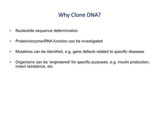 Why Clone DNA?
• Nucleotide sequence determination
• Protein/enzyme/RNA function can be investigated
• Mutations can be identified, e.g. gene defects related to specific diseases
• Organisms can be ‘engineered’ for specific purposes, e.g. insulin production,
insect resistance, etc.
 