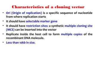 Characteristics of a cloning vector
• Ori (Origin of replication) is a specific sequence of nucleotide
from where replication starts
• It should have selectable marker gene
• It should have restriction sites: a synthetic multiple cloning site
(MCS) can be inserted into the vector
• Replicate inside the host cell to form multiple copies of the
recombinant DNA molecule.
• Less than 10kb in size.
 