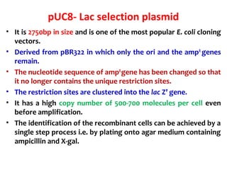 pUC8- Lac selection plasmid
• It is 2750bp in size and is one of the most popular E. coli cloning
vectors.
• Derived from ...