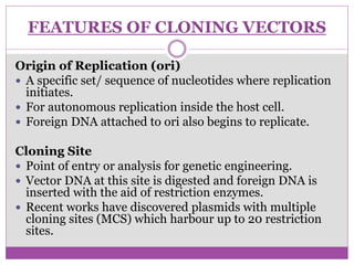FEATURES OF CLONING VECTORS
Origin of Replication (ori)
 A specific set/ sequence of nucleotides where replication
initiates.
 For autonomous replication inside the host cell.
 Foreign DNA attached to ori also begins to replicate.
Cloning Site
 Point of entry or analysis for genetic engineering.
 Vector DNA at this site is digested and foreign DNA is
inserted with the aid of restriction enzymes.
 Recent works have discovered plasmids with multiple
cloning sites (MCS) which harbour up to 20 restriction
sites.
 