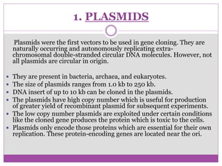 1. PLASMIDS
Plasmids were the first vectors to be used in gene cloning. They are
naturally occurring and autonomously replicating extra-
chromosomal double-stranded circular DNA molecules. However, not
all plasmids are circular in origin.
 They are present in bacteria, archaea, and eukaryotes.
 The size of plasmids ranges from 1.0 kb to 250 kb.
 DNA insert of up to 10 kb can be cloned in the plasmids.
 The plasmids have high copy number which is useful for production
of greater yield of recombinant plasmid for subsequent experiments.
 The low copy number plasmids are exploited under certain conditions
like the cloned gene produces the protein which is toxic to the cells.
 Plasmids only encode those proteins which are essential for their own
replication. These protein-encoding genes are located near the ori.
 