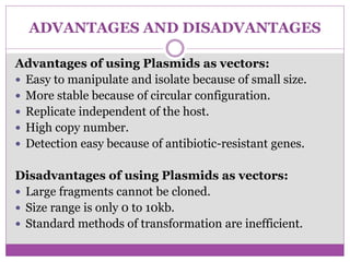 ADVANTAGES AND DISADVANTAGES
Advantages of using Plasmids as vectors:
 Easy to manipulate and isolate because of small size.
 More stable because of circular configuration.
 Replicate independent of the host.
 High copy number.
 Detection easy because of antibiotic-resistant genes.
Disadvantages of using Plasmids as vectors:
 Large fragments cannot be cloned.
 Size range is only 0 to 10kb.
 Standard methods of transformation are inefficient.
 