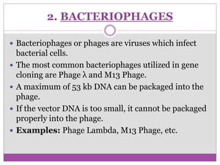 2. BACTERIOPHAGES
 Bacteriophages or phages are viruses which infect
bacterial cells.
 The most common bacteriophages utilized in gene
cloning are Phage λ and M13 Phage.
 A maximum of 53 kb DNA can be packaged into the
phage.
 If the vector DNA is too small, it cannot be packaged
properly into the phage.
 Examples: Phage Lambda, M13 Phage, etc.
 