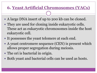 6. Yeast Artificial Chromosomes (YACs)
 A large DNA insert of up to 200 kb can be cloned.
 They are used for cloning inside eukaryotic cells.
These act as eukaryotic chromosomes inside the host
eukaryotic cell.
 It possesses the yeast telomere at each end.
 A yeast centromere sequence (CEN) is present which
allows proper segregation during meiosis.
 The ori is bacterial in origin.
 Both yeast and bacterial cells can be used as hosts.
 