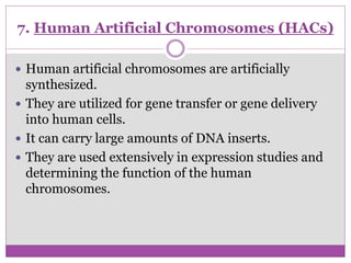 7. Human Artificial Chromosomes (HACs)
 Human artificial chromosomes are artificially
synthesized.
 They are utilized for gene transfer or gene delivery
into human cells.
 It can carry large amounts of DNA inserts.
 They are used extensively in expression studies and
determining the function of the human
chromosomes.
 