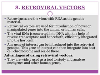 8. RETROVIRAL VECTORS
 Retroviruses are the virus with RNA as the genetic
material.
 Retroviral vectors are used for introduction of novel or
manipulated genes into the animal or human cells.
 The viral RNA is converted into DNA with the help of
reverse transcriptase and henceforth, efficiently integrated
into the host cell.
 Any gene of interest can be introduced into the retroviral
genome. This gene of interest can then integrate into host
cell chromosome and reside there.
Advantages of using retroviral vectors:
 They are widely used as a tool to study and analyze
oncogenes and other human genes.
 