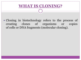 WHAT IS CLONING?
 Cloning in biotechnology refers to the process of
creating clones of organisms or copies
of cells or DNA fragments (molecular cloning).
 