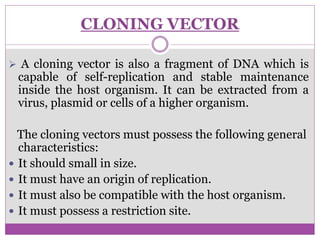 CLONING VECTOR
 A cloning vector is also a fragment of DNA which is
capable of self-replication and stable maintenance
inside the host organism. It can be extracted from a
virus, plasmid or cells of a higher organism.
The cloning vectors must possess the following general
characteristics:
 It should small in size.
 It must have an origin of replication.
 It must also be compatible with the host organism.
 It must possess a restriction site.
 
