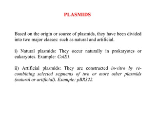 Based on the origin or source of plasmids, they have been divided
into two major classes: such as natural and artificial.
i) Natural plasmids: They occur naturally in prokaryotes or
eukaryotes. Example: ColE1.
ii) Artificial plasmids: They are constructed in-vitro by re-
combining selected segments of two or more other plasmids
(natural or artificial). Example: pBR322.
PLASMIDS
 