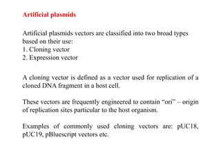 Artificial plasmids vectors are classified into two broad types
based on their use:
1. Cloning vector
2. Expression vector
Artificial plasmids
A cloning vector is defined as a vector used for replication of a
cloned DNA fragment in a host cell.
These vectors are frequently engineered to contain “ori” – origin
of replication sites particular to the host organism.
Examples of commonly used cloning vectors are: pUC18,
pUC19, pBluescript vectors etc.
 