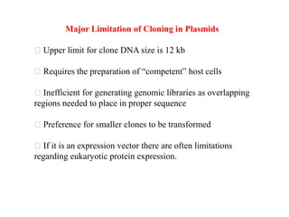Major Limitation of Cloning in Plasmids
Upper limit for clone DNA size is 12 kb
Requires the preparation of “competent” host cells
Inefficient for generating genomic libraries as overlapping
regions needed to place in proper sequence
Preference for smaller clones to be transformed
If it is an expression vector there are often limitations
regarding eukaryotic protein expression.
 