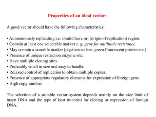 Properties of an ideal vector:
A good vector should have the following characteristics:
• Autonomously replicating i.e. should have ori (origin of replication) region.
• Contain at least one selectable marker e. g. gene for antibiotic resistance.
• May contain a scorable marker (β-galactosidase, green fluorescent protein etc.)
• Presence of unique restriction enzyme site.
• Have multiple cloning sites.
• Preferably small in size and easy to handle.
• Relaxed control of replication to obtain multiple copies.
• Presence of appropriate regulatory elements for expression of foreign gene.
• High copy number
The selection of a suitable vector system depends mainly on the size limit of
insert DNA and the type of host intended for cloning or expression of foreign
DNA.
 