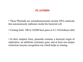 • These Plasmids are extrachromosomal circular DNA molecule
that autonomously replicates inside the bacterial cell.
• Cloning limit: 100 to 10,000 base pairs or 0.1-10 kilobases (kb)
.
• In their simplest form, plasmids contains a bacterial origin of
replication, an antibiotic resistance gene, and at least one unique
restriction enzyme recognition site which helps in cloning.
PLASMIDS
 