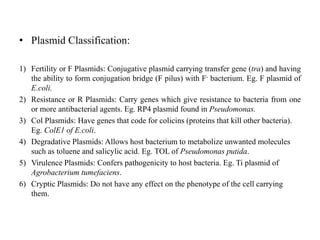 • Plasmid Classification:
1) Fertility or F Plasmids: Conjugative plasmid carrying transfer gene (tra) and having
the ability to form conjugation bridge (F pilus) with F- bacterium. Eg. F plasmid of
E.coli.
2) Resistance or R Plasmids: Carry genes which give resistance to bacteria from one
or more antibacterial agents. Eg. RP4 plasmid found in Pseudomonas.
3) Col Plasmids: Have genes that code for colicins (proteins that kill other bacteria).
Eg. ColE1 of E.coli.
4) Degradative Plasmids: Allows host bacterium to metabolize unwanted molecules
such as toluene and salicylic acid. Eg. TOL of Pseudomonas putida.
5) Virulence Plasmids: Confers pathogenicity to host bacteria. Eg. Ti plasmid of
Agrobacterium tumefaciens.
6) Cryptic Plasmids: Do not have any effect on the phenotype of the cell carrying
them.
 