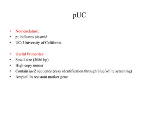 pUC
• Nomenclature:
• p: indicates plasmid
• UC: University of California
• Useful Properties:
• Small size (2686 bp)
• High copy numer
• Contain lacZ sequence (easy identification through blue/white screening)
• Ampicillin resistant marker gene
 