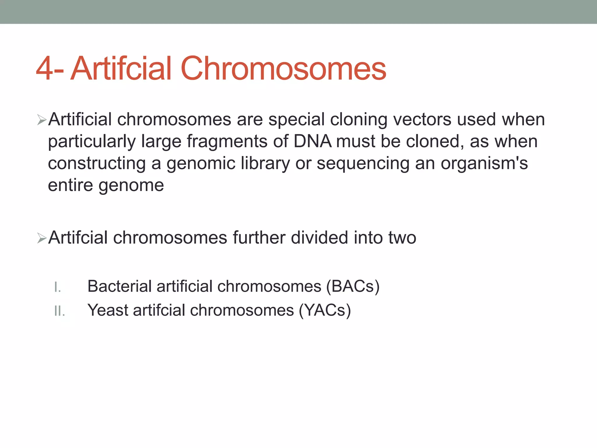 4- Artifcial Chromosomes
Artificial chromosomes are special cloning vectors used when
particularly large fragments of DNA must be cloned, as when
constructing a genomic library or sequencing an organism's
entire genome
Artifcial chromosomes further divided into two
I. Bacterial artificial chromosomes (BACs)
II. Yeast artifcial chromosomes (YACs)
 