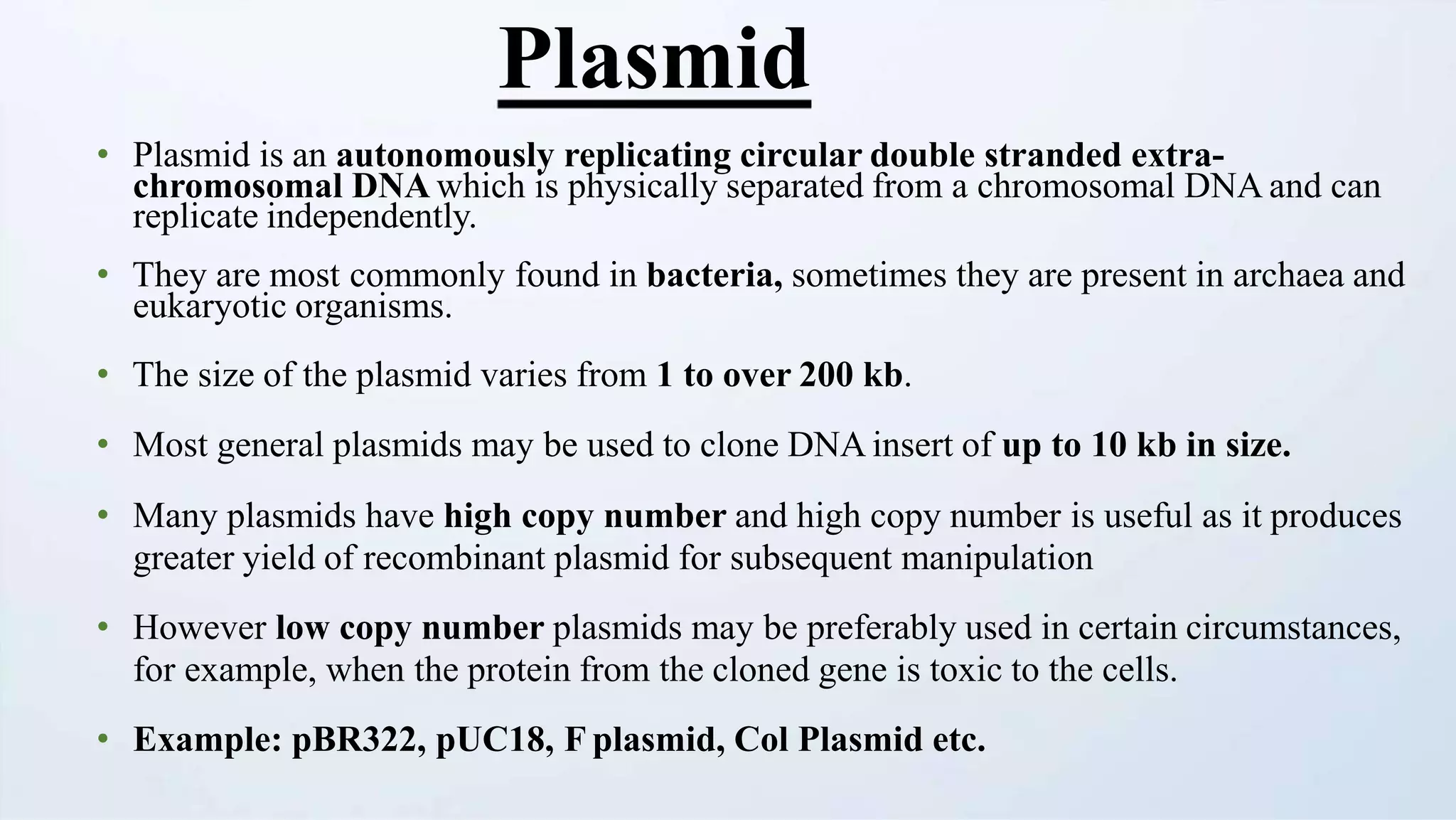 Plasmid
• Plasmid is an autonomously replicating circular double stranded extra-
chromosomal DNA which is physically separated from a chromosomal DNA and can
replicate independently.
• They are most commonly found in bacteria, sometimes they are present in archaea and
eukaryotic organisms.
• The size of the plasmid varies from 1 to over 200 kb.
• Most general plasmids may be used to clone DNA insert of up to 10 kb in size.
• Many plasmids have high copy number and high copy number is useful as it produces
greater yield of recombinant plasmid for subsequent manipulation
• However low copy number plasmids may be preferably used in certain circumstances,
for example, when the protein from the cloned gene is toxic to the cells.
• Example: pBR322, pUC18, F plasmid, Col Plasmid etc.
 