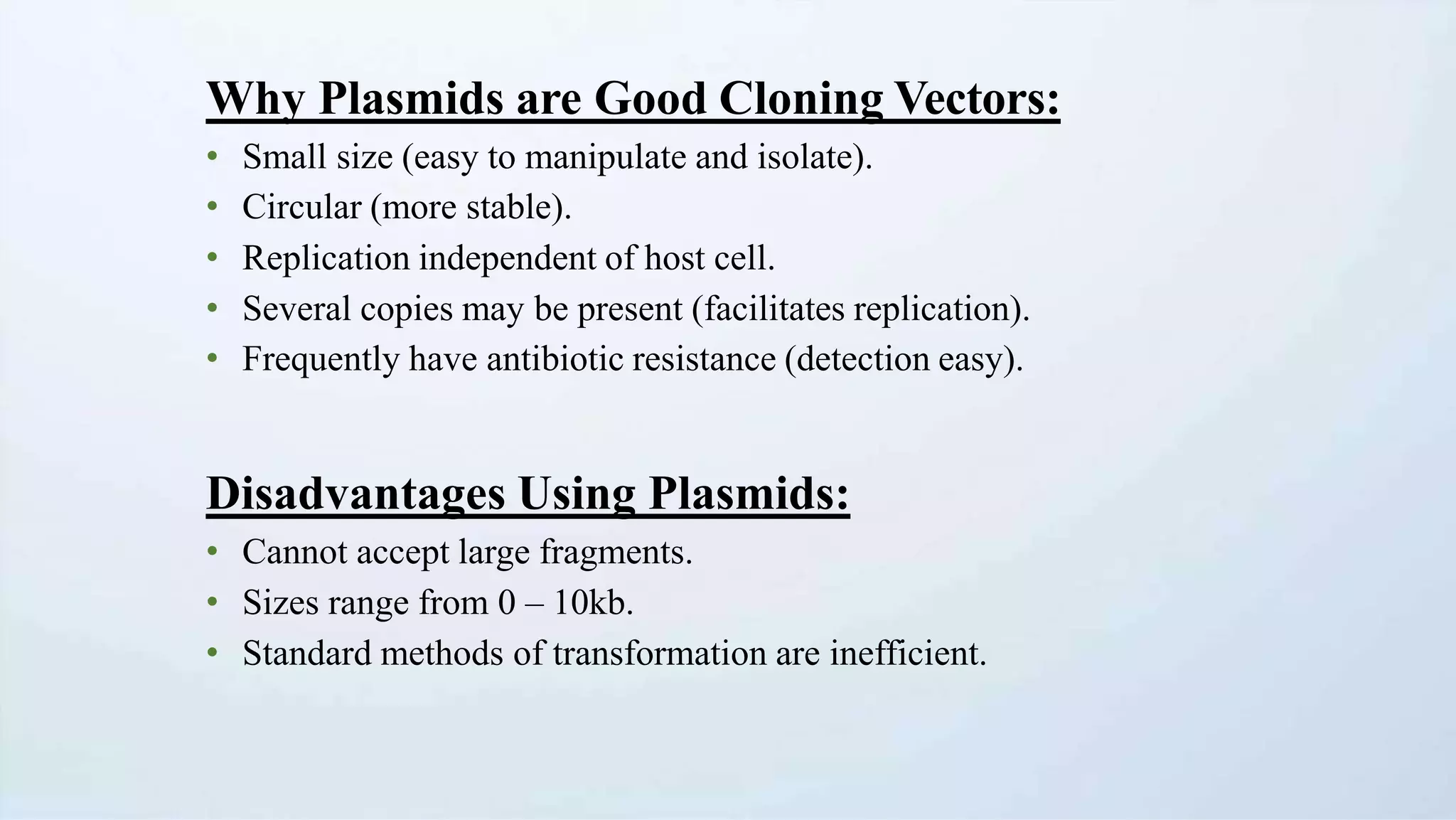 Why Plasmids are Good Cloning Vectors:
• Small size (easy to manipulate and isolate).
• Circular (more stable).
• Replication independent of host cell.
• Several copies may be present (facilitates replication).
• Frequently have antibiotic resistance (detection easy).
Disadvantages Using Plasmids:
• Cannot accept large fragments.
• Sizes range from 0 – 10kb.
• Standard methods of transformation are inefficient.
 