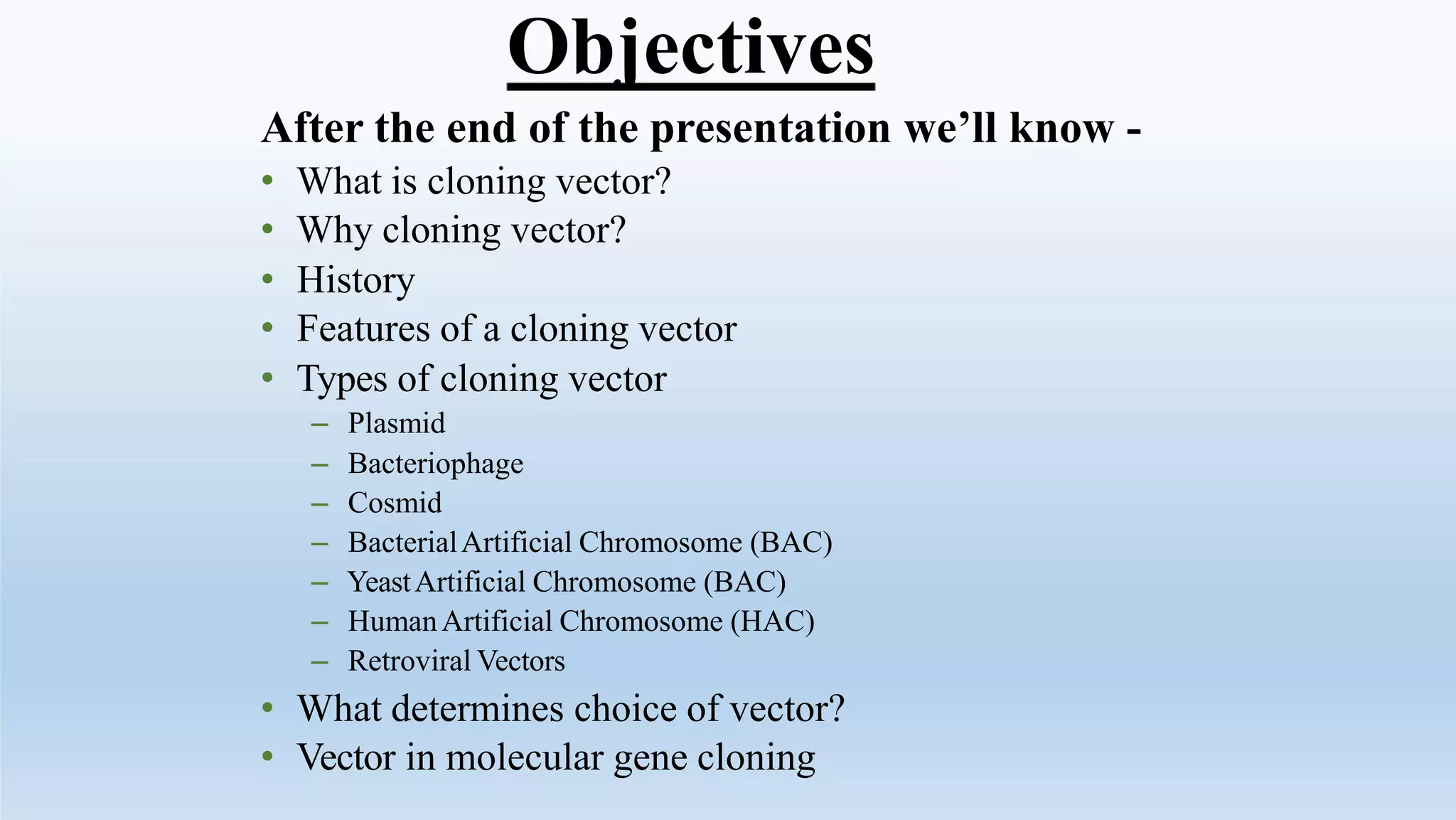 Objectives
After the end of the presentation we’ll know -
• What is cloning vector?
• Why cloning vector?
• History
• Features of a cloning vector
• Types of cloning vector
– Plasmid
– Bacteriophage
– Cosmid
– BacterialArtificial Chromosome (BAC)
– YeastArtificial Chromosome (BAC)
– HumanArtificial Chromosome (HAC)
– Retroviral Vectors
• What determines choice of vector?
• Vector in molecular gene cloning
 