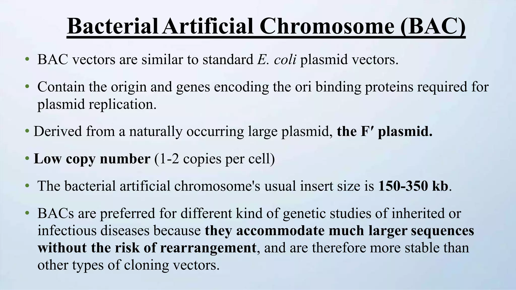 BacterialArtificial Chromosome (BAC)
• BAC vectors are similar to standard E. coli plasmid vectors.
• Contain the origin and genes encoding the ori binding proteins required for
plasmid replication.
• Derived from a naturally occurring large plasmid, the Fʹ plasmid.
• Low copy number (1-2 copies per cell)
• The bacterial artificial chromosome's usual insert size is 150-350 kb.
• BACs are preferred for different kind of genetic studies of inherited or
infectious diseases because they accommodate much larger sequences
without the risk of rearrangement, and are therefore more stable than
other types of cloning vectors.
 