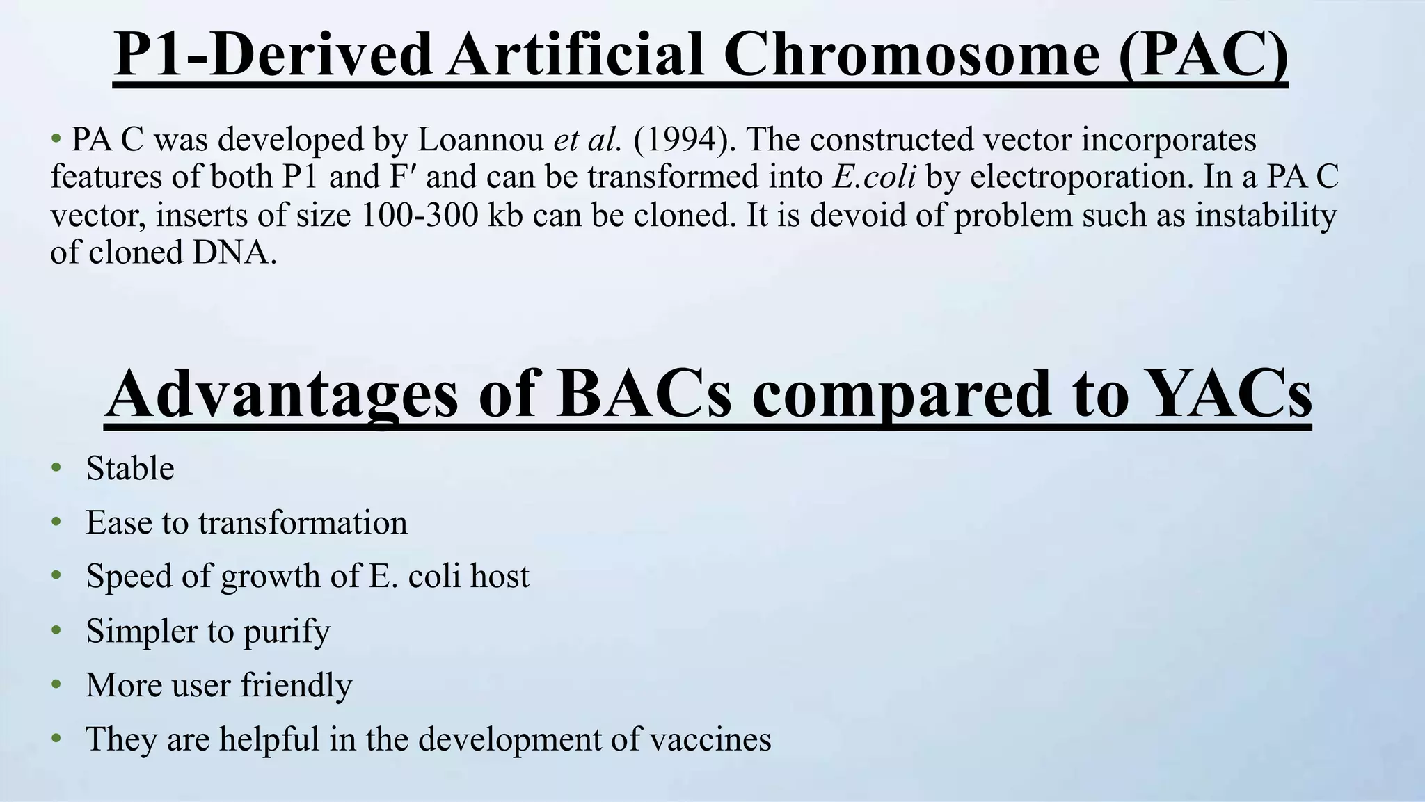 P1-Derived Artificial Chromosome (PAC)
• PA C was developed by Loannou et al. (1994). The constructed vector incorporates
features of both P1 and Fʹ and can be transformed into E.coli by electroporation. In a PA C
vector, inserts of size 100-300 kb can be cloned. It is devoid of problem such as instability
of cloned DNA.
Advantages of BACs compared to YACs
• Stable
• Ease to transformation
• Speed of growth of E. coli host
• Simpler to purify
• More user friendly
• They are helpful in the development of vaccines
 