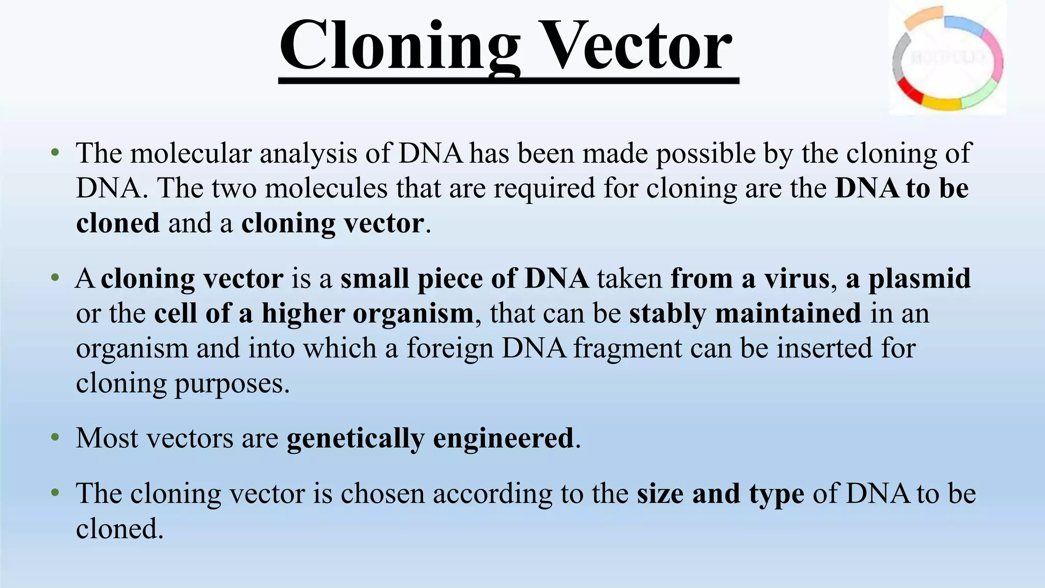 Cloning Vector
• The molecular analysis of DNA has been made possible by the cloning of
DNA. The two molecules that are required for cloning are the DNA to be
cloned and a cloning vector.
• Acloning vector is a small piece of DNA taken from a virus, a plasmid
or the cell of a higher organism, that can be stably maintained in an
organism and into which a foreign DNA fragment can be inserted for
cloning purposes.
• Most vectors are genetically engineered.
• The cloning vector is chosen according to the size and type of DNA to be
cloned.
 